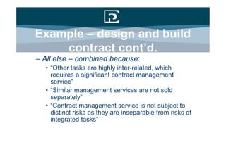 Example – design and build
    contract cont’d.
– All else – combined because:
  • “Other tasks are highly inter-related, which
    requires a significant contract management
    service”
  • “Similar management services are not sold
    separately”
  • “Contract management service is not subject to
    distinct risks as they are inseparable from risks of
    integrated tasks”
 