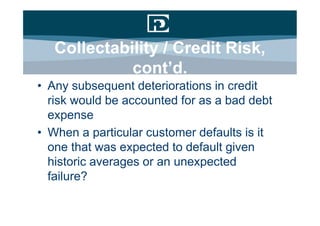 Collectability / Credit Risk,
             cont’d.
• Any subsequent deteriorations in credit
  risk would be accounted for as a bad debt
  expense
• When a particular customer defaults is it
  one that was expected to default given
  historic averages or an unexpected
  failure?
 