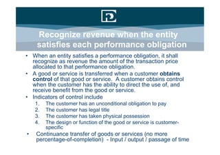 Recognize revenue when the entity
    satisfies each performance obligation
• When an entity satisfies a performance obligation, it shall
  recognize as revenue the amount of the transaction price
  allocated to that performance obligation.
• A good or service is transferred when a customer obtains
  control of that good or service. A customer obtains control
  when the customer has the ability to direct the use of, and
  receive benefit from the good or service.
• Indicators of control include
    1.   The customer has an unconditional obligation to pay
    2.   The customer has legal title
    3.   The customer has taken physical possession
    4.   The design or function of the good or service is customer-
         specific
•   Continuance transfer of goods or services (no more
    percentage-of-completion) - Input / output / passage of time
 