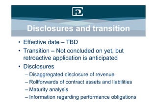 Disclosures and transition
• Effective date – TBD
• Transition – Not concluded on yet, but
  retroactive application is anticipated
• Disclosures
  – Disaggregated disclosure of revenue
  – Rollforwards of contract assets and liabilities
  – Maturity analysis
  – Information regarding performance obligations
 