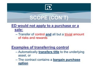 SCOPE (CON’T)
ED would not apply to a purchase or a
 sale:
  – Transfer of control and all but a trivial amount
    of risks and rewards

Examples of transferring control
  – Automatically transfers title to the underlying
    asset, or
  – The contract contains a bargain purchase
    option
 