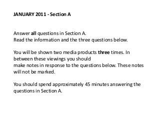 JANUARY 2011 - Section A


Answer all questions in Section A.
Read the information and the three questions below.

You will be shown two media products three times. In
between these viewings you should
make notes in response to the questions below. These notes
will not be marked.

You should spend approximately 45 minutes answering the
questions in Section A.
 