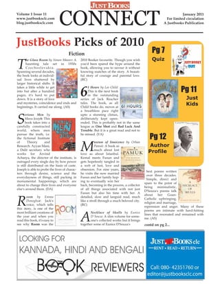 Volume 1 Issue 11
www.justbooksclc.com
blog.justbooksclc.com          CONNECT                                                                             January 2011
                                                                                                         For limited circulation
                                                                                                        A Justbooks Publication




JustBooks Picks of 2010
                                      Fiction                                                   Pg 7

T
      he Glass Room by Simon Mawer: A          2010 Booker favourite. Though you wish           Quiz
      haunting tale set in 1930s               you'd been spared the hype around the
      Czechoslovakia.                          book, allowing you to savour it without
Spanning several decades,                      knowing snatches of the story. A beauti-
the book looks at individ-                     ful story of courage and parental love.
ual lives shattered by                         (RC)
larger historical shifts. It


                                               6                                                                   Pg 11
takes a little while to get                         1 Hours by Lee Child:
into but after a hundred                            This is the next book
pages, it's hard to put                             in the outstanding
down. It is a story of love                    series of Jack Reacher                                                 Just
and mysteries, coincidence and ends and
beginnings. It carried me along. (AS)
                                               tales. The book, as all
                                               Child books do, moves at
                                                                                                                      Kids
                                               a breathless pace right


S
       erious Men by                           upto a stunning climax,
       Manu Joseph: This                       deliberately kept open-
       book takes into a                       ended. This is probably not in the same
carefully constructed                          league as One Shot and Bad Luck And
world, where men                               Trouble. But it is a great read and not to

                                                                                               Pg 12
pursue the truth, i.e.                         be missed. (YA)
the fictional Institute


                                               M
of       Theory      and                                 useum of Innocence by Orhan
Research. Ayyan Mani,                                    Pamuk: A book as                      Author
a Dalit secretary who                                    much about lost
works for Arvind                               love as about Istanbul.
                                                                                              Profile
Acharya, the director of the institute, is     Kemal meets Fusun and
outraged every single day by how power         gets hopelessly tangled in
is still distributed on the basis of caste.    a web of lust, love and
Joseph is able to probe the lives of charac-   obsession. For nine years,
                                                                                              best poems written
ters through desire, science and the           he visits the now married
                                                                                              over three decades.
everydayness of things, still packing in       Fusun and her family hop-
                                                                                              Simple, direct and
monumental happenings, which are               ing to eventually win her
                                                                                            spare to the point of
about to change their lives and everyone       back, becoming in the process, a collector
                                                                                            being minimalistic,
else's around them. (DA)                       of all things associated with not just
                                                                                            D'Souza's poems talk
                                               Fusun but also his time with her. A


R
                                                                                            about     her   Goan-
       oom by Emma                             detailed, slow and languid read, much
                                                                                            Catholic upbringing,
       Donoghue: Jack's                        like a stroll through a much beloved city.
                                                                                            religion and marriage,
       voice, which tells                      (RC)
                                                                                            repression and anger. Many of these
this story, is one of the


                                               A
                                                                                            poems are intimate with hard-hitting
most brilliant creations of                           Necklace of Skulls by Eunice
                                                                                            lines that resonated and remained with
the year and when you                                 D'Souza: A slim volume for some-
                                                                                            me. (AS)
read this book, it's easy to                          one's collected works but it brings
see why Room was the                           together some of Eunice D'Souza's            contd on pg 2...
 
