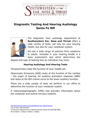 Diagnostic Testing And Hearing Audiology
                  Santa Fe NM


                        The diagnostic             hear audiology department at
                        Southwestern             Ear, Nose and Throat offers a
                        wide variety of           tests, not only for your hearing
                        health, but also         for your vestibular system.

               We see a wide range of patients from newborns
               to adults. Included in your hearing health is a
               basic audiometric test which determines the
degree and type of hearing loss an individual may have.

                  Hearing Audiology And Hearing Tests

Tympanometry tests the function of your middle ear.

Otoacoustic Emissions (OAE) looks at the function of the cochlea
– the organ of hearing. An auditory brainstem response (ABR)
test looks at the 8th cranial nerve to the lower auditory function.

There are a wide variety of tests we perform in our office to
determine the function of your vestibular system.

A videonystagmography (VNG) test provides information about
the vestibular and central nervous systems.




The Hearing Care Centers At SouthWestern Ear, Nose & Throat
Call Us Now: (505) 819-0617
For Physician Appointments or Medical Records Please Call (505) 982-4848
M-Th 8:00am – 5:00pm F 8:00am – 4:00pm
 