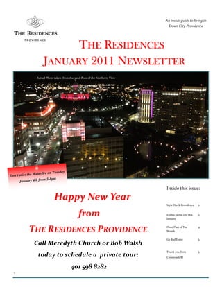 An inside guide to living in
                                                                                Down City Providence




                            THE RESIDENCES
                      JANUARY 2011 NEWSLETTER
                 Actual Photo taken from the 32nd floor of the Northern View




                               sday
               Waterfire on Tue
Don’t miss the
                        5-8pm
      January 4th from
                                                                               Inside this issue:

                             Happy New Year
                                                                               Style Week Providence     2


                                                from                           Events in the city this
                                                                               January
                                                                                                         3




            THE RESIDENCES PROVIDENCE                                          Floor Plan of The
                                                                               Month
                                                                                                         4



                                                                               Go Red Event              5
               Call Meredyth Church or Bob Walsh
                                                                               Thank you from            5
                 today to schedule a private tour:                             Crossroads RI


                                          401 598 8282
  1
 