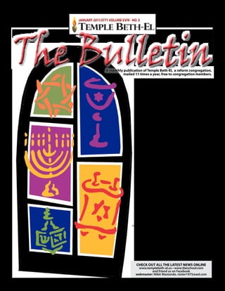 JANUARY 2011/5771 VOLUME XVIV · NO. 5




The Bulletin       A monthly publication of Temple beth-el, a reform congregation,
                             mailed 11 times a year, free to congregation members.

                                                 Temple beTh-el
                                                mISSION STATemeNT
                                             Our Temple Beth-El Congregation
                                                   worships God in the
                                                 Reform Jewish tradition.
                                                 We are both diverse and
                                              multigenerational, welcoming
                                                   any person or family
                                             wishing to associate themselves
                                               with our Jewish community.
                                               We strive to cultivate a love
                                             of our Jewish cultural heritage
                                        and actively support the State of Israel.
                                     The spirit of tikkun olam (repairing the world)
                                                 and a vibrant spirituality
                                       are ingrained within our Congregation.
                                           Our many educational programs
                                            reach deep into the community,
                                                embracing all ages, faiths,
                                             races and ethnic backgrounds.


                                                    CONTACT US
                                           Temple beTh-el, 579 N. NOvA ROAd
                                             ORmONd beACh, Fl 32174-4405
                                               Temple phone        Temple fax
                                                386-675-6615      386-673-7928
                                             Rabbi                     Temple beth-el
                                        barry m. Altman                    School
                                          386-675-6612                  386-267-0952
                                     rabbi@templebeth-el.us              School fax
                                                                        386-673-7928
                                        Cantorial Intern
                                        Zev Sonnenstein                 malka Altman
                                          386-675-6613                     director
                                   cantorzev@templebeth-el.us       Temple beth-el School,
                                                                      Religious School
                                           Jeff bigman
                                                                      & Temple Fitness
                                        Temple president
                                                                         386-675-6616
                                           386-675-6620
                                                                     malka@tbeschool.com
                                      jeff@templebeth-el.us
                                                         Therese Cirafisi
                                                   Temple & Rabbi’s Secretary
                                                          386-675-6615
                                                    therese@templebeth-el.us

                                      CheCK OUT All The lATeST NeWS ONlINe
                                       www.templebeth-el.us • www.tbeschool.com
                                              and friend us on Facebook
                                     webmaster: Nikki Mastando, nixter1975@aol.com
 