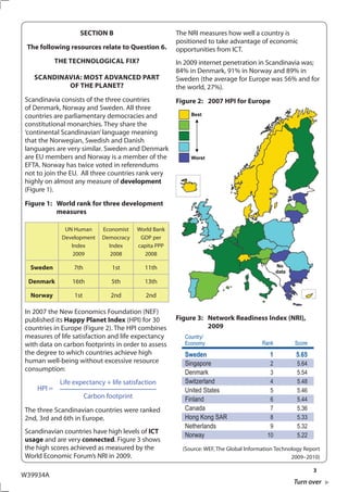 SECTION B                           The NRI measures how well a country is
                                                        positioned to take advantage of economic
 The following resources relate to Question 6.          opportunities from ICT.
            ThE TEChNOLOGICAL FIx?                      In 2009 internet penetration in Scandinavia was;
                                                        84% in Denmark, 91% in Norway and 89% in
   SCANDINAVIA: MOST ADVANCED PART                      Sweden (the average for Europe was 56% and for
           OF ThE PLANET?                               the world, 27%).
Scandinavia consists of the three countries             Figure 2: 2007 hPI for Europe
of Denmark, Norway and Sweden. All three
countries are parliamentary democracies and
constitutional monarchies. They share the
‘continental Scandinavian’ language meaning
that the Norwegian, Swedish and Danish
languages are very similar. Sweden and Denmark
are EU members and Norway is a member of the
EFTA. Norway has twice voted in referendums
not to join the EU. All three countries rank very
highly on almost any measure of development
(Figure 1).
Figure 1: World rank for three development
          measures

              UN Human        Economist    World Bank
             Development      Democracy     GDP per
                Index           Index      capita PPP
                 2009            2008        2008

  Sweden          7th            1st         11th

 Denmark         16th            5th         13th

  Norway          1st           2nd           2nd

In 2007 the New Economics Foundation (NEF)
published its happy Planet Index (HPI) for 30           Figure 3: Network Readiness Index (NRI),
countries in Europe (Figure 2). The HPI combines                  2009
measures of life satisfaction and life expectancy          Country/
with data on carbon footprints in order to assess          Economy                       Rank         Score
the degree to which countries achieve high                 Sweden                           1         5.65
human well-being without excessive resource                Singapore                        2          5.64
consumption:                                               Denmark                          3          5.54
             Life expectancy + life satisfaction           Switzerland                      4          5.48
    HPI =                                                  United States                    5          5.46
                        Carbon footprint                   Finland                          6          5.44
The three Scandinavian countries were ranked               Canada                           7          5.36
2nd, 3rd and 6th in Europe.                                Hong Kong SAR                    8          5.33
                                                           Netherlands                      9          5.32
Scandinavian countries have high levels of ICT
                                                           Norway                          10          5.22
usage and are very connected. Figure 3 shows
the high scores achieved as measured by the               (Source: WEF, The Global Information Technology Report
World Economic Forum’s NRI in 2009.                                                                  2009–2010)

                                                                                                              3
W39934A
                                                                                                     Turn over
 