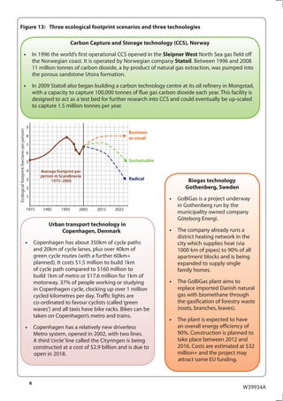 Figure 13: Three ecological footprint scenarios and three technologies

                                                                         Carbon Capture and Storage technology (CCS), Norway
                                 •                   In 1996 the world’s first operational CCS opened in the Sleipner West North Sea gas field off
                                                     the Norwegian coast. It is operated by Norwegian company Statoil. Between 1996 and 2008
                                                     11 million tonnes of carbon dioxide, a by-product of natural gas extraction, was pumped into
                                                     the porous sandstone Utsira formation.
                                 •                   In 2009 Statoil also began building a carbon technology centre at its oil refinery in Mongstad,
                                                     with a capacity to capture 100,000 tonnes of flue gas carbon dioxide each year. This facility is
                                                     designed to act as a test bed for further research into CCS and could eventually be up-scaled
                                                     to capture 1.5 million tonnes per year.


                                             9
Ecological footprint (hectares per person)




                                                                                                 Business
                                             8
                                                                                                 as usual
                                             7
                                             6

                                             5                                                   Sustainable

                                             4          Average footprint per
                                                        person in Scandinavia
                                             3               1975–2005                           Radical                Biogas technology
                                             2                                                                         Gothenberg, Sweden
                                             1
                                                                                                                •   GoBiGas is a project underway
                                                                                                                    in Gothenberg run by the
                                             1975        1985     1995      2005   2015   2025
                                                                                                                    municipality owned company
                                                                                                                    Göteborg Energi.
                                                            Urban transport technology in
                                                                Copenhagen, Denmark                             •   The company already runs a
                                                                                                                    district heating network in the
                                             •       Copenhagen has about 350km of cycle paths                      city which supplies heat (via
                                                     and 20km of cycle lanes, plus over 40km of                     1000 km of pipes) to 90% of all
                                                     green cycle routes (with a further 60km+                       apartment blocks and is being
                                                     planned). It costs $1.5 million to build 1km                   expanded to supply single
                                                     of cycle path compared to $160 million to                      family homes.
                                                     build 1km of metro or $17.6 million for 1km of
                                                     motorway. 37% of people working or studying                •   The GoBiGas plant aims to
                                                     in Copenhagen cycle, clocking up over 1 million                replace imported Danish natural
                                                     cycled kilometres per day. Traffic lights are                  gas with biomethane through
                                                     co-ordinated to favour cyclists (called ‘green                 the gasification of forestry waste
                                                     waves’) and all taxis have bike racks. Bikes can be            (roots, branches, leaves).
                                                     taken on Copenhagen’s metro and trains.
                                                                                                                •   The plant is expected to have
                                             •       Copenhagen has a relatively new driverless                     an overall energy efficiency of
                                                     Metro system, opened in 2002, with two lines.                  90%. Construction is planned to
                                                     A third ‘circle’ line called the Cityringen is being           take place between 2012 and
                                                     constructed at a cost of $2.9 billion and is due to            2016. Costs are estimated at $32
                                                     open in 2018.                                                  million+ and the project may
                                                                                                                    attract some EU funding.



                                                 6
                                                                                                                                                W39934A
 