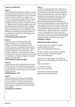 Views on Scandinavia                                View 5:
                                                    “Sweden recently declared that it will create an
View 1:                                             energy and transportation economy that runs
“One of Norway’s flagship CCS projects is run by free of oil by the year 2020. The groundwork for
the state-owned gas company, Gassco. But it has this radical declaration was laid in the 1980s by
revealed that the estimated costs have rocketed Sweden’s eco-municipality movement, which
from $0.7 billion in 2007 to $1.9 billion now.      successfully incorporated sustainability into
‘The CCS costs are big and higher than we initially municipal planning and development.
thought,’ said Sigve Apeland from Gassco. The       Before former Norwegian Prime Minister Gro
company is trying to capture, transport and store Harlem Brundtland became a household name in
1.1 million tonnes of carbon dioxide a year from international environmental circles, Sweden was
the Naturkraft gas-fired power plant at Kårstø.     stimulating local economic growth in ways that
Gassco told the environment company, ENDS,          were good for people and the planet. The town
that the escalating costs were mostly due to the of Overtornea – Sweden’s first eco-municipality,
difficulties of actually capturing the carbon. It   – was an early adopter of what we now call
is a process that absorbs a lot of energy, which    sustainable development, which ‘meets the needs
makes it expensive.”                                of the present without compromising the ability of
The Herald, Scotland, May 2010                      future generations to meet their own needs.’”
View 2:                                             CityMayors website
“Humanity slides into the red today and             Websites for further research:
begins racking up an ecological overdraft
driven by unsustainable exploitation of the         The New Economics Foundation website
world’s resources, according to a report by the     contains details of the HPI.
sustainable development organisation, Global        http://www.happyplanetindex.org/
Footprint Network. In little more than nine
months, humans have used up all that nature         The WWF website can be used to access the
can replenish in one year, and for the rest of 2006 current, and past, Living Planet reports.
are destined to eat into the planet’s ecological    http://www.wwf.org.uk/
capital, the study claims.”
                                                    The website of Copenhagen city, which is in
The Guardian, October 9th 2006
                                                    English, and contains details of transport in the
View 3:                                             city.
“Given that over 60% of global greenhouse gas       http://www.kk.dk/
(GHG) emissions come from the energy sector,
                                                    The website of Statoil
increased access to energy must be coupled with
                                                    http://www.statoil.com/
a transition from carbon-intensive to low-carbon
energy systems.”                                    The website of Göteborg Energi
UNCTAD Report, 2010                                 http://www.goteborgenergi.se
View 4:
“More humane societies are usually smaller,
like the Scandinavian countries and Holland.
In such countries, it is often much easier to
reach consensus and cooperation. They often
find it easier to implement new and innovative
technologies.”
An American economist




                                                                                                    7
W39934A
 