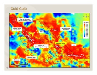 Cuiú Cuiú

                     Pau de Merenda
               30m @ 1.1g/t, 47m @ 1.8g/t




      Central North                                                             Jerimum Cima
       40m@ 1.3g/t                                                               39m @ 5.1g/t

                                                     Babi




                     Central



                                                                        Jerimum Baixo
                                                                                                Ivo
                                                  Central SE
                                            27m @ 6.9g/t, 8m @ 8.4g/t




                                 Miraboa West

       Miraboa                                                                                        Moreira Gomes




10
 