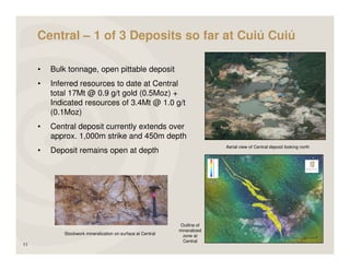Central – 1 of 3 Deposits so far at Cuiú Cuiú

     •   Bulk tonnage, open pittable deposit
     •   Inferred resources to date at Central
         total 17Mt @ 0.9 g/t gold (0.5Moz) +
         Indicated resources of 3.4Mt @ 1.0 g/t
         (0.1Moz)
     •   Central deposit currently extends over
         approx. 1,000m strike and 450m depth
                                                                           Aerial view of Central deposit looking north
     •   Deposit remains open at depth




                                                             Outline of
                                                             mineralized
            Stockwork mineralization on surface at Central    zone at
                                                              Central
11
 