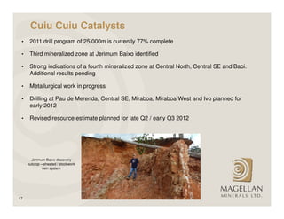 Cuiu Cuiu Catalysts
 •    2011 drill program of 25,000m is currently 77% complete

 •    Third mineralized zone at Jerimum Baixo identified

 •    Strong indications of a fourth mineralized zone at Central North, Central SE and Babi.
      Additional results pending

 •    Metallurgical work in progress

 •    Drilling at Pau de Merenda, Central SE, Miraboa, Miraboa West and Ivo planned for
      early 2012

 •    Revised resource estimate planned for late Q2 / early Q3 2012




       Jerimum Baixo discovery
     outcrop – sheeted / stockwork
              vein system




17
 