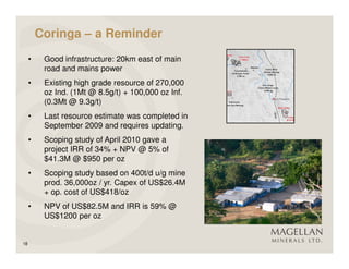 Coringa – a Reminder
     •    Good infrastructure: 20km east of main
          road and mains power
     •    Existing high grade resource of 270,000
          oz Ind. (1Mt @ 8.5g/t) + 100,000 oz Inf.
          (0.3Mt @ 9.3g/t)
     •    Last resource estimate was completed in
          September 2009 and requires updating.
     •    Scoping study of April 2010 gave a
          project IRR of 34% + NPV @ 5% of
          $41.3M @ $950 per oz
     •    Scoping study based on 400t/d u/g mine
          prod. 36,000oz / yr. Capex of US$26.4M
          + op. cost of US$418/oz
     •    NPV of US$82.5M and IRR is 59% @
          US$1200 per oz


18
 