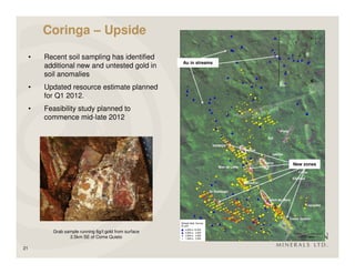 Coringa – Upside

     •   Recent soil sampling has identified
                                                        Au in streams
         additional new and untested gold in
         soil anomalies
     •   Updated resource estimate planned
         for Q1 2012.
     •   Feasibility study planned to
         commence mid-late 2012




                                                                        New zones




           Grab sample running 6g/t gold from surface
                  2.5km SE of Come Quieto

21
 