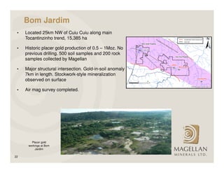 Bom Jardim
 •   Located 25km NW of Cuiu Cuiu along main
     Tocantinzinho trend, 15,385 ha

 •   Historic placer gold production of 0.5 – 1Moz. No
     previous drilling. 500 soil samples and 200 rock
     samples collected by Magellan

 •   Major structural intersection. Gold-in-soil anomaly
     7km in length. Stockwork-style mineralization
     observed on surface

 •   Air mag survey completed.




        Placer gold
      workings at Bom
          Jardim

22
 