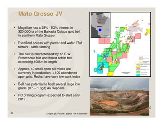 Mato Grosso JV

     •   Magellan has a 35% - 50% interest in
         320,000ha of the Baixada Cuiaba gold belt
         in southern Mato Grosso

     •   Excellent access with power and water. Flat
         terrain - cattle farming

     •   The belt is characterised by an E-W
         Proterozoic fold and thrust schist belt
         extending 100km in length

     •   Approx. 40 small open pit mines are
         currently in production. +100 abandoned
         open pits. Rocks have very low work index

     •   Belt has potential to host several large low
         grade (0.5 – 1.0g/t) Au deposits

     •   RC drilling program expected to start early
         2012



23                           Oregon pit, Pocone; approx 1km in diameter
 