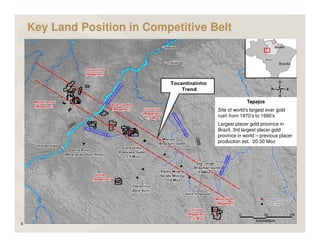 Key Land Position in Competitive Belt




                                                    Tapajos
                                      Site of world’s largest ever gold
                                      rush from 1970’s to 1990’s
                                      Largest placer gold province in
                                      Brazil, 3rd largest placer gold
                                      province in world – previous placer
                                      production est. 20-30 Moz




6
 