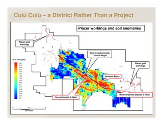 Cuiú Cuiú – a District Rather Than a Project

                                                           Placer workings and soil anomalies


            Placer gold
             workings
                          ?   ?

                                                                 Gold in soil anomaly
                                                                   17km in length

    Au in soils (ppb)

                                                                                                          Placer gold
                                                                                                           workings




                                                                                Jerimum Baixo
                                                                                         ?



                                                                                                ?


                                                                                            Moreira Gomes deposit 0.7Moz
                                  Central deposit 0.6Moz




9
 