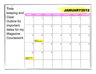 Time
                                                                                        JANUARY2012
keeping and       SUNDAY                MONDAY               TUESDAY        WEDNESDAY   THURSDAY       FRIDAY        SATURDAY

Clear                             1                      2              3           4              5             6              7


Outline for
important                         8                      9             10          11          12               13          14

dates for my
Magazine                      15                     16                17          18          19               20          21

Coursework
                                      Start of
                                      Preliminary Work

                              22                     23                24          25          26               27          28




                              29                     30                31


               Preliminary Task
               Deadline
 