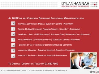 AT DHRP WE ARE CURRENTLY DISCUSSING EXCEPTIONAL OPPORTUNITIES FOR
                       FINANCIAL CONTROLLER| MEDIA | DUBLIN CITY CENTRE - PERMANENT

                       SENIOR JEE/JAVA DEVELOPER| FINANCIAL SERVICES | CORK CITY - PERMANENT

                       JAVASCRIPT - RAILS – PHP DEVELOPERS| SOFTWARE CORP| WATERFORD CITY - PERMANENT

                       OFFICE MANAGER | SOFTWARE START-UP | DUBLIN CITY CENTRE - PERMANENT

                        DIRECTOR OF TAX | TECHNOLOGY SECTOR| ESTABLISHED CORPORATE

                       MARKETING MANAGER | FINANCIAL SERVICES | CORK CITY - PERMANENT

                       ANALYTICS| ALL LEVELS| FINANCIAL SERVICES & CONSULTANCY


          TO DISCUSS - CONTACT US TODAY ON 01 6877160

A: 126 - Lower Baggot Street - Dublin 2 T: +353 1 6877 160 E: info@dhrp.ie W: www.dhrp.ie
 
