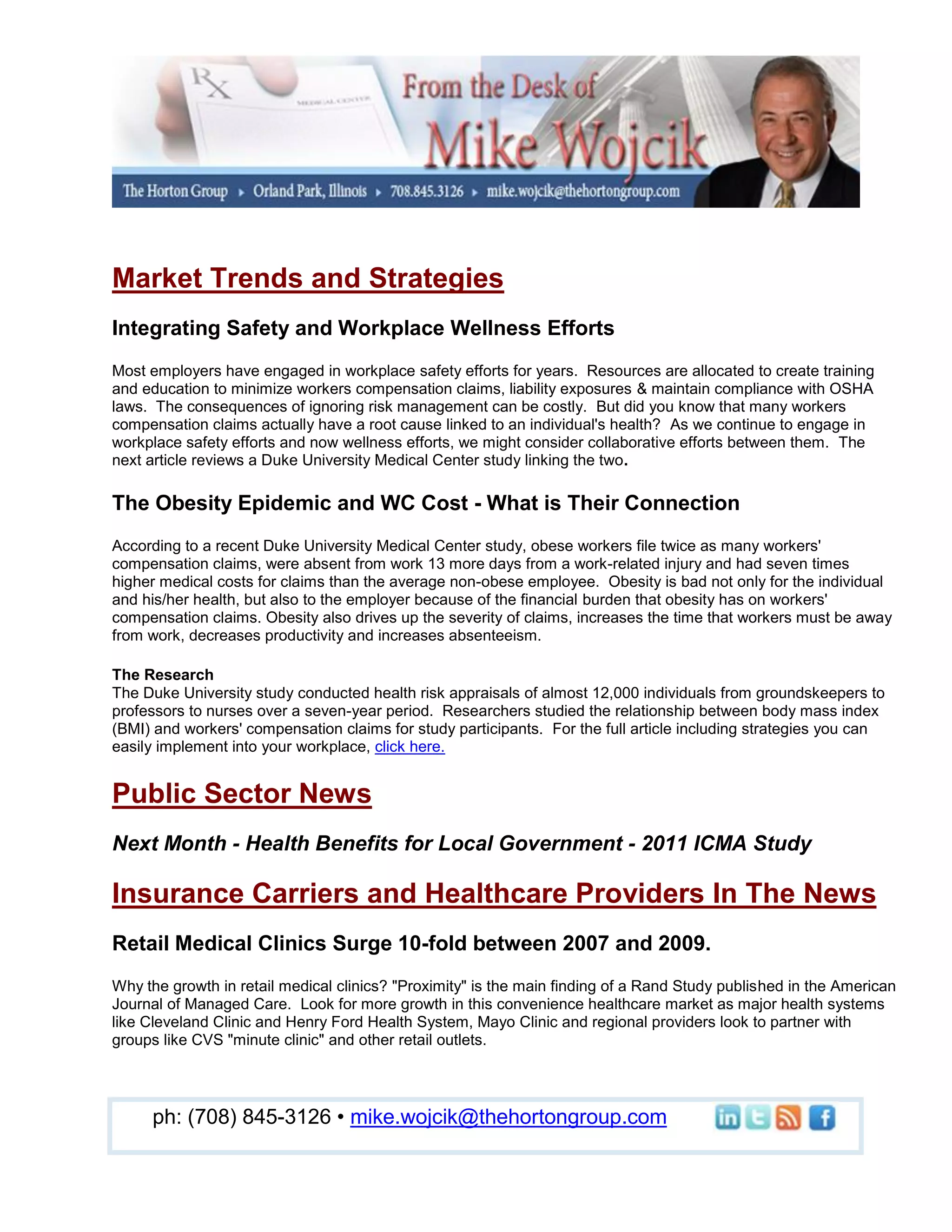Market Trends and Strategies
Integrating Safety and Workplace Wellness Efforts
Most employers have engaged in workplace safety efforts for years. Resources are allocated to create training
and education to minimize workers compensation claims, liability exposures & maintain compliance with OSHA
laws. The consequences of ignoring risk management can be costly. But did you know that many workers
compensation claims actually have a root cause linked to an individual's health? As we continue to engage in
workplace safety efforts and now wellness efforts, we might consider collaborative efforts between them. The
next article reviews a Duke University Medical Center study linking the two.

The Obesity Epidemic and WC Cost - What is Their Connection
According to a recent Duke University Medical Center study, obese workers file twice as many workers'
compensation claims, were absent from work 13 more days from a work-related injury and had seven times
higher medical costs for claims than the average non-obese employee. Obesity is bad not only for the individual
and his/her health, but also to the employer because of the financial burden that obesity has on workers'
compensation claims. Obesity also drives up the severity of claims, increases the time that workers must be away
from work, decreases productivity and increases absenteeism.

The Research
The Duke University study conducted health risk appraisals of almost 12,000 individuals from groundskeepers to
professors to nurses over a seven-year period. Researchers studied the relationship between body mass index
(BMI) and workers' compensation claims for study participants. For the full article including strategies you can
easily implement into your workplace, click here.


Public Sector News
Next Month - Health Benefits for Local Government - 2011 ICMA Study

Insurance Carriers and Healthcare Providers In The News
Retail Medical Clinics Surge 10-fold between 2007 and 2009.
Why the growth in retail medical clinics? "Proximity" is the main finding of a Rand Study published in the American
Journal of Managed Care. Look for more growth in this convenience healthcare market as major health systems
like Cleveland Clinic and Henry Ford Health System, Mayo Clinic and regional providers look to partner with
groups like CVS "minute clinic" and other retail outlets.




     ph: (708) 845-3126 • mike.wojcik@thehortongroup.com
 