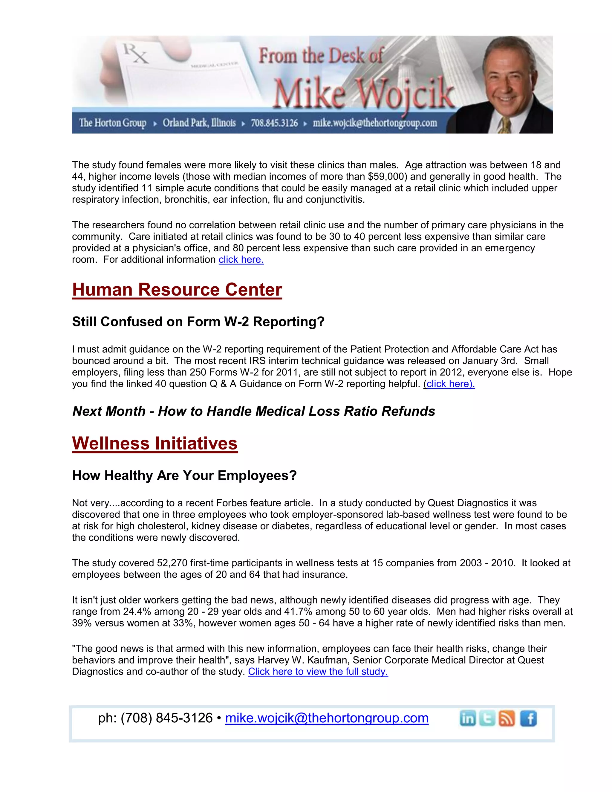The study found females were more likely to visit these clinics than males. Age attraction was between 18 and
44, higher income levels (those with median incomes of more than $59,000) and generally in good health. The
study identified 11 simple acute conditions that could be easily managed at a retail clinic which included upper
respiratory infection, bronchitis, ear infection, flu and conjunctivitis.

The researchers found no correlation between retail clinic use and the number of primary care physicians in the
community. Care initiated at retail clinics was found to be 30 to 40 percent less expensive than similar care
provided at a physician's office, and 80 percent less expensive than such care provided in an emergency
room. For additional information click here.


Human Resource Center
Still Confused on Form W-2 Reporting?
I must admit guidance on the W-2 reporting requirement of the Patient Protection and Affordable Care Act has
bounced around a bit. The most recent IRS interim technical guidance was released on January 3rd. Small
employers, filing less than 250 Forms W-2 for 2011, are still not subject to report in 2012, everyone else is. Hope
you find the linked 40 question Q & A Guidance on Form W-2 reporting helpful. (click here).

Next Month - How to Handle Medical Loss Ratio Refunds

Wellness Initiatives
How Healthy Are Your Employees?
Not very....according to a recent Forbes feature article. In a study conducted by Quest Diagnostics it was
discovered that one in three employees who took employer-sponsored lab-based wellness test were found to be
at risk for high cholesterol, kidney disease or diabetes, regardless of educational level or gender. In most cases
the conditions were newly discovered.

The study covered 52,270 first-time participants in wellness tests at 15 companies from 2003 - 2010. It looked at
employees between the ages of 20 and 64 that had insurance.

It isn't just older workers getting the bad news, although newly identified diseases did progress with age. They
range from 24.4% among 20 - 29 year olds and 41.7% among 50 to 60 year olds. Men had higher risks overall at
39% versus women at 33%, however women ages 50 - 64 have a higher rate of newly identified risks than men.

"The good news is that armed with this new information, employees can face their health risks, change their
behaviors and improve their health", says Harvey W. Kaufman, Senior Corporate Medical Director at Quest
Diagnostics and co-author of the study. Click here to view the full study.



     ph: (708) 845-3126 • mike.wojcik@thehortongroup.com
 