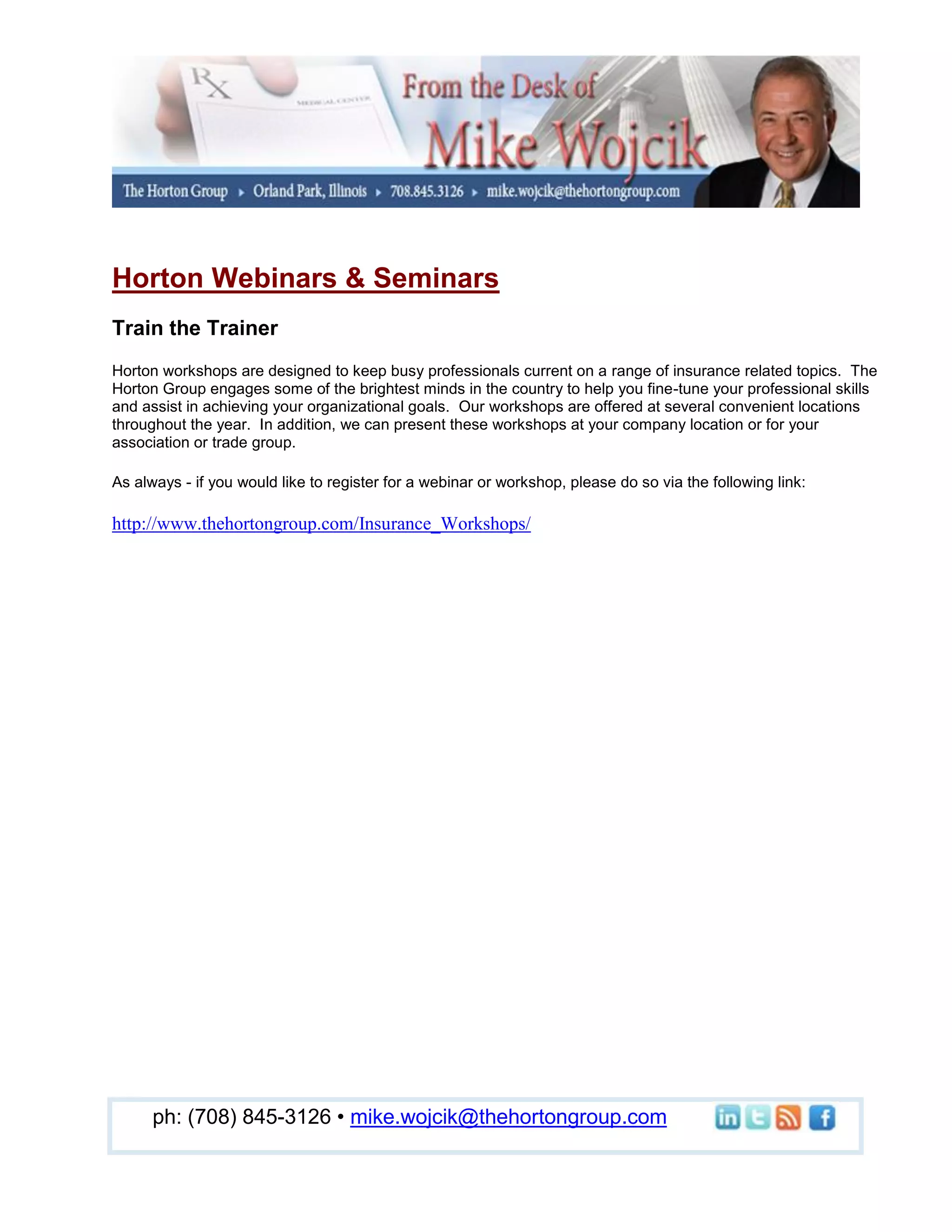 Horton Webinars & Seminars
Train the Trainer
Horton workshops are designed to keep busy professionals current on a range of insurance related topics. The
Horton Group engages some of the brightest minds in the country to help you fine-tune your professional skills
and assist in achieving your organizational goals. Our workshops are offered at several convenient locations
throughout the year. In addition, we can present these workshops at your company location or for your
association or trade group.

As always - if you would like to register for a webinar or workshop, please do so via the following link:

http://www.thehortongroup.com/Insurance_Workshops/




      ph: (708) 845-3126 • mike.wojcik@thehortongroup.com
 