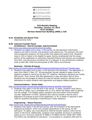 ACA Monthly Meeting
                           Thursday, January 12, 2012
                                 8:15-10:00am
                      Norman Hackerman Building (NHB) 1.720


8:15 Breakfast and Social Time
     (Sponsored by ACA)

8:45 Internal Transfer Panel
       Architecture - Garret Loontjer, Katrina Kosted
http://www.soa.utexas.edu/admissions/internalfaq
       Students can apply once a year, in the spring, for fall admission.Information
       sessions are held in the fall, and students must attend one. The advisors will meet
       with prospective students, but they prefer they attend the session first. Students
       need a 3.25 or higher to be eligible to apply. Katrina emphasized that the essay
       portion of the application is extremely important.Physics and calculus are acceptable
       from ACC, and concurrent enrollment for it is allowed. If non-Architecture students
       want to take ARC 318K the prerequisite of ARC 308 is not enforced.

       Business - Charles Enriquez
http://www.mccombs.utexas.edu/BBA/Prospective/Admission/Internal-Transfer.aspx
       Students may apply once a year, in the spring,for fall admission. The application is
       open from March 1-May 15th. All prerequisite courses needed to apply must be
       posted to academic record by the May 15th deadline. Admission decisions are mostly
       GPA driven. They receive 350-400 applications a year and admit 250 of them.
       Students are encouraged to attend an internal transfer sessions. Advisors are in
       attendance to assist students with application and degree-related questions.

       Communications - Xavier Oaks
http://communication.utexas.edu/prospective/internal-transfer-information
       Students may apply in the fall and in the spring. To apply, students must have a
       2.25 GPA or higher, but a candidate with a 3.0 or above has better odds of getting
       into the college. The College prefers students who have taken communication
       courses. Application is online. Students also need to include a resume and a
       statement of purpose as part of the application. A “B” or better is required in ADV
       318J for students interested in Advertising or Public Relations.

      Engineering – Diana Flannery
http://www.engr.utexas.edu/undergraduate/policies/changeofmajor
      Students may apply in the fall and spring, with the exception of the Biomedical
      Engineering program, which only accepts applications in the spring, for fall
      admission. To apply, you must attend an internal transfer session, which will be
      online in the future. Additionally, students must complete 24 hours in-residence
      (taken at UT), and have credit for M 408D or M 408M and PHY 303K+PHY 103M.
      Two GPA’s are considered for admission: 1) Cumulative in-residence GPA and 2)
 