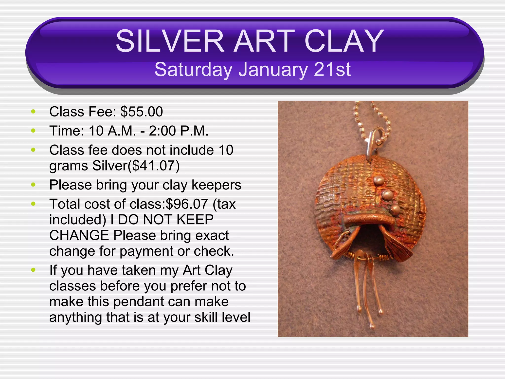 SILVER ART CLAY   Saturday January 21st Class Fee: $55.00 Time: 10 A.M. - 2:00 P.M. Class fee does not include 10 grams Silver($41.07) Please bring your clay keepers  Total cost of class:$96.07 (tax included) I DO NOT KEEP CHANGE Please bring exact change for payment or check. If you have taken my Art Clay classes before you prefer not to make this pendant can make anything that is at your skill level 