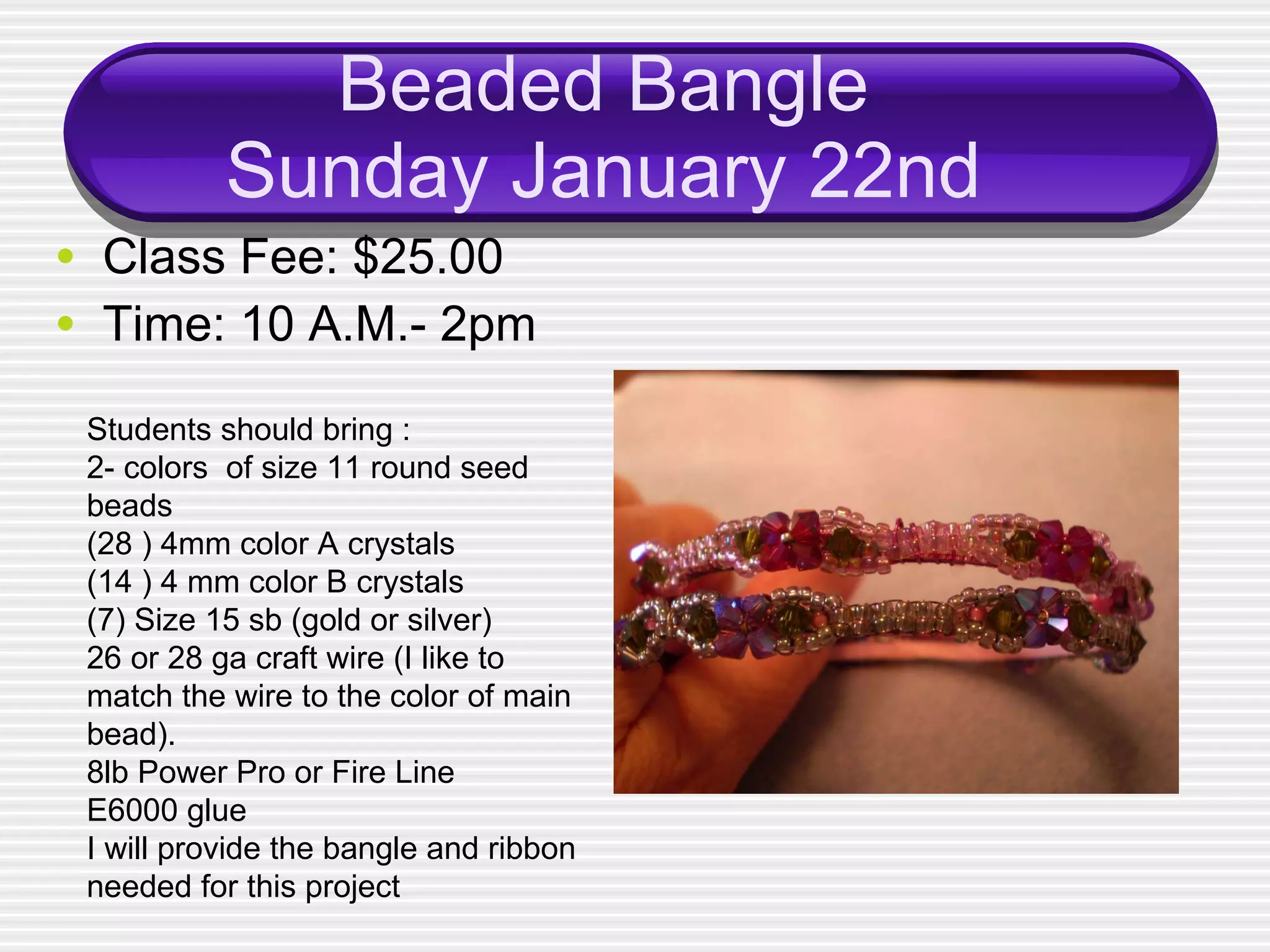 Beaded Bangle Sunday January 22nd Class Fee: $25.00 Time: 10 A.M.- 2pm Students should bring : 2- colors  of size 11 round seed beads (28 ) 4mm color A crystals  (14 ) 4 mm color B crystals (7) Size 15 sb (gold or silver) 26 or 28 ga craft wire (I like to match the wire to the color of main bead). 8lb Power Pro or Fire Line E6000 glue I will provide the bangle and ribbon needed for this project 