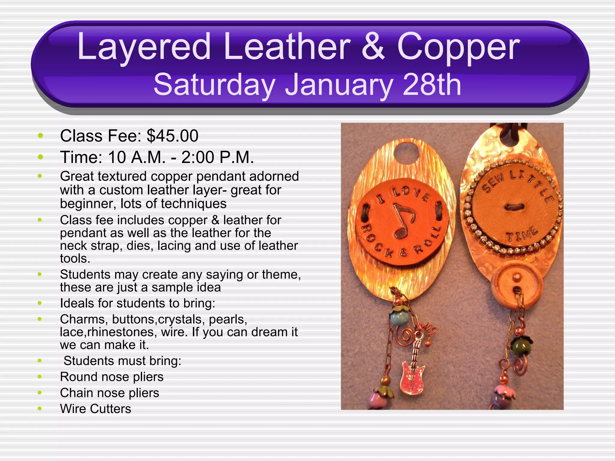 Layered Leather & Copper  Saturday January 28th Class Fee: $45.00 Time: 10 A.M. - 2:00 P.M. Great textured copper pendant adorned with a custom leather layer- great for beginner, lots of techniques Class fee includes copper & leather for pendant as well as the leather for the neck strap, dies, lacing and use of leather tools. Students may create any saying or theme, these are just a sample idea Ideals for students to bring: Charms, buttons,crystals, pearls, lace,rhinestones, wire. If you can dream it we can make it. Students must bring: Round nose pliers Chain nose pliers Wire Cutters 