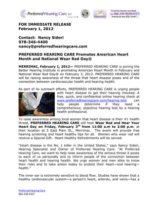 FOR IMMEDIATE RELEASE
February 1, 2012

Contact: Nancy Sideri
978-346-4400
nancy@preferredhearingcare.com

PREFERRED HEARING CARE Promotes American Heart
Month and National Wear Red Day®

MERRIMAC, February 1, 2012— PREFERRED HEARING CARE is joining the
Better Hearing Institute in promoting American Heart Month in February and
National Wear Red Day® on February 3, 2012. PREFERRED HEARING CARE
will be raising awareness of the threat that heart disease poses and of the
connection between cardiovascular health and hearing health.

As part of its outreach efforts, PREFERRED HEARING CARE is urging people
                         with heart disease to get their hearing checked. A
                         free, quick, and confidential online hearing check at
                         www.preferredhearingcare.com/hearing-test        can
                         help    people    determine     if   they   need    a
                         comprehensive, objective hearing test by a hearing
                         health professional.

To raise awareness among local women that heart disease is their #1 health
threat, PREFERRED HEARING CARE will host Wear Red and Hear Your
Heart Day on Friday, February 3rd from 11:00 a.m to 2:00 p.m. at
their location at 5 East Main St., Merrimac. The event will provide free
hearing screening and heart healthy tips for all. Women who wear red will
receive a Special Gift. Heart Healthy Refreshments will be served.

“Heart disease is the No. 1 killer in the United States,” says Nancy Sideri,
Hearing Specialist and Owner of Preferred Hearing Care. “At Preferred
Hearing Care, we want to help raise awareness of the serious threat it poses
to each of us personally and to inform people of the connection between
heart health and hearing health. We urge women and men alike to know
their risks and to take action today to protect their heart—and hearing—
health.”

The inner ear is extremely sensitive to blood flow. Studies have shown that a
healthy cardiovascular system—a person’s heart, arteries, and veins—has a


Preferred Hearing Care
866-330-4327
 
