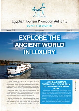 Egyptian Tourism Promotion Authority
                                         EGYPT THIS MONTH
January 2012                                             www.egypt.travel                                         Issue 31




                 EXPLORE THE
                ANCIENT WORLD
                  IN LUXURY



  Cruising the Nile is a dream on the agenda of most
tourists from around the world. It has been the destination
                                                                         a SpeCIal ChrISTmaS
                                                                                                                                Live Colors Egypt




for dignitaries, movie stars and celebrities for many years.        CelebraTIon In The CaThedral
Probably, and since Agatha Christie’s famous novel, “Death
on the Nile”, Nile cruises have become even more popular.
                                                                     el- Samaeyeen In Sharm el
                                                                                SheIkh
 Nile cruises are a classic escape for Pharaonic era                   The Egyptian Travel Agencies Association in South
enthusiasts and outdoor adventurers alike. Visitors to this         Sinai will be organizing a religious celebration and a
part of the world, will also be introduced to the country’s         special Greek Orthodox mass which will be held by a
natural beauty and extensive open-air museums.                      priest from Russia on January 7th, 2012 to celebrate
                                                                    Christmas in the Cathedral El- Samaeyeen in Sharm
  Typically, travelers will fly, or take the overnight train down   El Sheikh
to a location such as Luxor or Aswan, and then board                   Foreign tourists, especially Russians in Sharm el-
their cruise boat from there. Cruises may last anywhere             Sheikh have been invited to attend the ceremony.
from three days to eight days, depending on the travel

                                                                                                             January . 2012 1
 