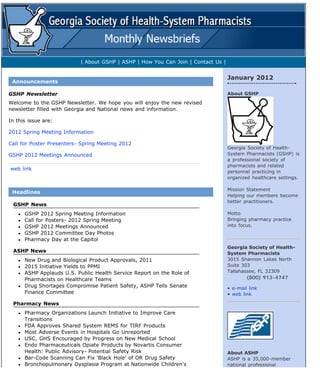 CMS:Preview/Send



             Your Account        GSHP News Content       Newsletter Design                         Preview/Send News        Log-Out


             Preview        Production Calendar   Newsletter Archive


            You can preview your newsletter as many times as you like. When you are ready to "publish", enter an E-mail
            address in the box below, click on the checkbox and then click on the "publish newsletter" button.

               deliver to                                              Publish/E-mail Newsletter              multiple addresses?




                                      | About GSHP | ASHP | How You Can Join | Contact Us |

                                                                                                           
                                                                                                               January 2012
         Announcements

       GSHP Newsletter                                                                                         About GSHP

       Welcome to the GSHP Newsletter. We hope you will enjoy the new revised
       newsletter filled with Georgia and National news and information.

       In this issue are:

       2012 Spring Meeting Information

       Call for Poster Presenters- Spring Meeting 2012
                                                                                                               Georgia Society of Health-
       GSHP 2012 Meetings Announced                                                                            System Pharmacists (GSHP) is
                                                                                                               a professional society of
                                                                                                               pharmacists and related
        web link
                                                                                                               personnel practicing in
                                                                                                               organized healthcare settings.

                                                                                                               Mission Statement
         Headlines
                                                                                                               Helping our members become
                                                                                                               better practitioners.
         GSHP News
              GSHP 2012 Spring Meeting Information                                                             Motto
              Call for Posters- 2012 Spring Meeting                                                            Bringing pharmacy practice
              GSHP 2012 Meetings Announced                                                                     into focus.
              GSHP 2012 Committee Day Photos
              Pharmacy Day at the Capitol
                                                                                                               Georgia Society of Health-
         ASHP News                                                                                             System Pharmacists
              New Drug and Biological Product Approvals, 2011                                                  3015 Shannon Lakes North
              2015 Initiative Yields to PPMI                                                                   Suite 303
              ASHP Applauds U.S. Public Health Service Report on the Role of                                   Tallahassee, FL 32309
              Pharmacists on Healthcare Teams                                                                                (800) 913-4747      
              Drug Shortages Compromise Patient Safety, ASHP Tells Senate                                      • e-mail link
              Finance Committee                                                                                • web link

         Pharmacy News
              Pharmacy Organizations Launch Initiative to Improve Care
              Transitions
              FDA Approves Shared System REMS for TIRF Products
              Most Adverse Events in Hospitals Go Unreported
              USC, GHS Encouraged by Progress on New Medical School
              Endo Pharmaceuticals Opiate Products by Novartis Consumer
              Health: Public Advisory- Potential Safety Risk                                                   About ASHP
              Bar-Code Scanning Can Fix 'Black Hole' of OR Drug Safety                                         ASHP is a 35,000-member
              Bronchopulmonary Dysplasia Program at Nationwide Children's                                      national professional



http://www.infoinc.com/cms/preview_send.cfm?pos=4[1/31/2012 11:42:07 AM]
 