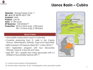 Llanos Basin – Cubiro

Operator: Alange Energy Corp. (1)
WI: A:60.5% B:70% C:57.13%
Contract: ANH
Product: L/M Oil
Area: 61,295 acres
2P Reserves: 10.8 MMbbl (2)
Production: 2010 A (Year Avg): 1,905 bopd
            2011 A (Year Avg): 2,138 bopd


                             About Cubiro
• Most prolific hydrocarbon basin in Colombia
• Currently producing from 21 wells in the Careto,
  Arauco, Barranquerro, Petirrojo, Yopo and Copa fields
• 86% increase in 2P reserves (Sept 2011 vs Dec 2010) (2)
• 2011 Exploration program with four discoveries:
  Petirrojo, Copa B, Copa AS and Yopo.
• Sept 30th 2011 update from three discoveries with 5.1
  MMbbl of recoverable reserves (2P) (2)



(1) A wholly owned subsidiary of PetroMagdalena
(2) Petrotech Report dated Sept. 30, 2011, PetroMagdalena share, gross before royalties
                                                                                           15
 