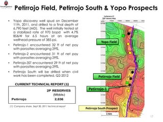 Petirrojo Field, Petirrojo South & Yopo Prospects
                                                                     Carbonera C7
                                                                    TWT Seismic Map
•     Yopo discovery well spud on December
      11th, 2011, and drilled to a final depth of
      6,790 feet (MD). The well initially tested at
      a stabilized rate of 970 bopd with 4.7%
      BS&W for 6.5 hours at an average
      wellhead pressure of 385 psi.
                                                                   Yopo Field
•     Petirrojo-1 encountered 32 ft of net pay
      with porosities averaging 29%.
•     Petirrojo-2 encountered 31 ft of net pay
      with porosities averaging 29%.
•     Petirrojo-3ST encountered 29 ft of net pay
      with porosities averaging 29%.
•     Petirrojo South will be drilled when civil
      work has been completed, Q2-2012                           Petirrojo Field

        CURRENT TECHNICAL REPORT (1)
                                    2P RESERVES           Petirrojo-1
                                       (Mbbls)
     Petirrojo                             2,036

    (1) Company share, Sept 30, 2011 technical report
                                                        Petirrojo South Prospect
                                                                        1 Km
                                                                                      17
 