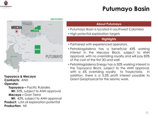 Putumayo Basin

                                                            About Putumayo
                                         • Putumayo Basin is located in southwest Colombia
                                         • High potential exploration targets
                                                                Highlights
                                         • Partnered with experienced operators.
                                         • PetroMagdalena has a beneficial 43% working
                                           interest in the Mecaya Block, subject to ANH
                                           approval, with no overrriding royalty and will pay 85%
                                           of the cost of the first 3D and well.
                                         • PetroMagdalena Energy has a 50% working interest in
                                           the Topoyaco Block, subject to the ANH approval,
                                           with a 6% overriding royalty to Trayectoria. In
Topoyaco & Mecaya                          addition, there is a 3.5% profit interest payable to
Contracts: ANH                             Grant Geophysical for the seismic work.
Operator:
   Topoyaco – Pacific Rubiales
     WI: 50%, subject to ANH approval
   Mecaya – Gran Tierra
     WI: 42%, subject to ANH approval
Product: L/M oil exploration potential
Production: Nil

                                                                                              22
 