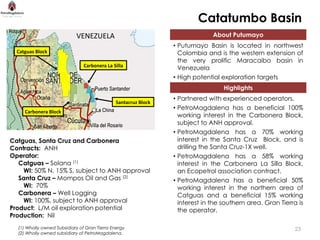 Catatumbo Basin
                            VENEZUELA                                         About Putumayo
                                                                • Putumayo Basin is located in northwest
  Catguas Block                                                   Colombia and is the western extension of
                                                                  the very prolific Maracaibo basin in
                                Carbonera La Silla
                                                                  Venezuela
                                                                • High potential exploration targets
                                                                                  Highlights
                                                                • Partnered with experienced operators.
                                              Santacruz Block
                                                                • PetroMagdalena has a beneficial 100%
     Carbonera Block
                                                                  working interest in the Carbonera Block,
                                                                  subject to ANH approval.
                                                                • PetroMagdalena has a 70% working
Catguas, Santa Cruz and Carbonera                                 interest in the Santa Cruz Block, and is
Contracts: ANH                                                    drilling the Santa Cruz-1X well.
Operator:                                                       • PetroMagdalena has a 58% working
   Catguas – Solana (1)                                           interest in the Carbonera La Silla Block,
    WI: 50% N, 15% S, subject to ANH approval                     an Ecopetrol association contract.
   Santa Cruz – Mompos Oil and Gas (2)                          • PetroMagdalena has a beneficial 50%
    WI: 70%                                                       working interest in the northern area of
   Carbonera – Well Logging                                       Catguas and a beneficial 15% working
    WI: 100%, subject to ANH approval                             interest in the southern area. Gran Tierra is
Product: L/M oil exploration potential                            the operator.
Production: Nil
  (1) Wholly owned Subsidiary of Gran Tierra Energy                                                         23
  (2) Wholly owned subsidiary of PetroMagdalena.
 