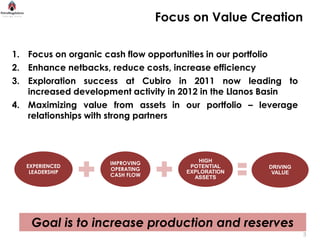 Focus on Value Creation

1. Focus on organic cash flow opportunities in our portfolio
2. Enhance netbacks, reduce costs, increase efficiency
3. Exploration success at Cubiro in 2011 now leading to
   increased development activity in 2012 in the Llanos Basin
4. Maximizing value from assets in our portfolio – leverage
   relationships with strong partners




                    IMPROVING           HIGH
   EXPERIENCED                        POTENTIAL       DRIVING
                    OPERATING
    LEADERSHIP                       EXPLORATION       VALUE
                    CASH FLOW          ASSETS




    Goal is to increase production and reserves                 3
                                                                    3
 