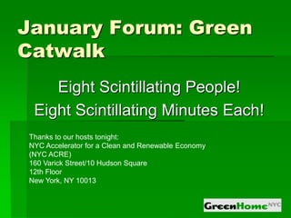 January Forum: Green
Catwalk
    Eight Scintillating People!
 Eight Scintillating Minutes Each!
Thanks to our hosts tonight:
NYC Accelerator for a Clean and Renewable Economy
(NYC ACRE)
160 Varick Street/10 Hudson Square
12th Floor
New York, NY 10013
 