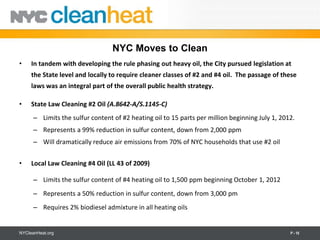 NYC Moves to Clean
•    In tandem with developing the rule phasing out heavy oil, the City pursued legislation at
     the State level and locally to require cleaner classes of #2 and #4 oil. The passage of these
     laws was an integral part of the overall public health strategy.

•    State Law Cleaning #2 Oil (A.8642-A/S.1145-C)
      – Limits the sulfur content of #2 heating oil to 15 parts per million beginning July 1, 2012.
      – Represents a 99% reduction in sulfur content, down from 2,000 ppm
      – Will dramatically reduce air emissions from 70% of NYC households that use #2 oil


•    Local Law Cleaning #4 Oil (LL 43 of 2009)

      – Limits the sulfur content of #4 heating oil to 1,500 ppm beginning October 1, 2012
      – Represents a 50% reduction in sulfur content, down from 3,000 pm
      – Requires 2% biodiesel admixture in all heating oils


NYCleanHeat.org                                                                                  P - 10
 