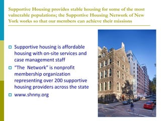 Supportive Housing provides stable housing for some of the most
vulnerable populations; the Supportive Housing Network of New
York works so that our members can achieve their missions




   Supportive housing is affordable
    housing with on-site services and
    case management staff
   “The Network” is nonprofit
    membership organization
    representing over 200 supportive
    housing providers across the state
   www.shnny.org
 