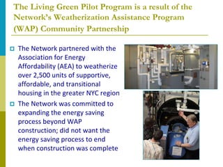 The Living Green Pilot Program is a result of the
Network’s Weatherization Assistance Program
(WAP) Community Partnership

   The Network partnered with the
    Association for Energy
    Affordability (AEA) to weatherize
    over 2,500 units of supportive,
    affordable, and transitional
    housing in the greater NYC region
   The Network was committed to
    expanding the energy saving
    process beyond WAP
    construction; did not want the
    energy saving process to end
    when construction was complete
 