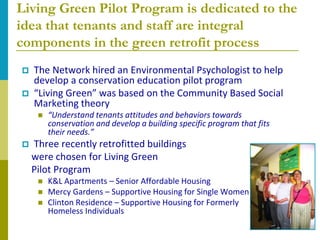 Living Green Pilot Program is dedicated to the
idea that tenants and staff are integral
components in the green retrofit process
   The Network hired an Environmental Psychologist to help
    develop a conservation education pilot program
   “Living Green” was based on the Community Based Social
    Marketing theory
        “Understand tenants attitudes and behaviors towards
         conservation and develop a building specific program that fits
         their needs.”
   Three recently retrofitted buildings
    were chosen for Living Green
    Pilot Program
        K&L Apartments – Senior Affordable Housing
        Mercy Gardens – Supportive Housing for Single Women
        Clinton Residence – Supportive Housing for Formerly
         Homeless Individuals
 
