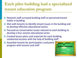 Each pilot building had a specialized
tenant education program
   Network staff surveyed building staff on perceived tenant
    habits in building
   Met with tenants to identify tenant issues in the building and
    to develop effective educational tactics
   Focused on conservation issues relevant to each building to
    develop a four session educational series
   Created lesson plans and materials for each building;
    conducted sessions with the help of building staff
   Awarded tenants for participation; evaluated
    program with tenants and staff
 