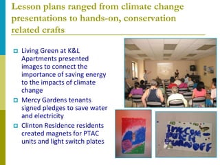 Lesson plans ranged from climate change
presentations to hands-on, conservation
related crafts

   Living Green at K&L
    Apartments presented
    images to connect the
    importance of saving energy
    to the impacts of climate
    change
   Mercy Gardens tenants
    signed pledges to save water
    and electricity
   Clinton Residence residents
    created magnets for PTAC
    units and light switch plates
 