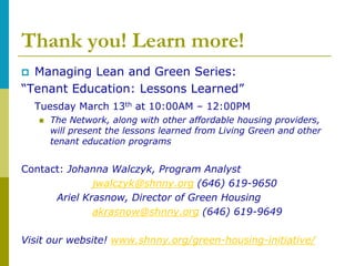 Thank you! Learn more!
 Managing Lean and Green Series:
“Tenant Education: Lessons Learned”
    Tuesday March 13th at 10:00AM – 12:00PM
       The Network, along with other affordable housing providers,
        will present the lessons learned from Living Green and other
        tenant education programs


Contact: Johanna Walczyk, Program Analyst
              jwalczyk@shnny.org (646) 619-9650
      Ariel Krasnow, Director of Green Housing
              akrasnow@shnny.org (646) 619-9649

Visit our website! www.shnny.org/green-housing-initiative/
 