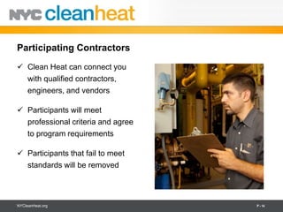 Participating Contractors
 Clean Heat can connect you
  with qualified contractors,
  engineers, and vendors

 Participants will meet
  professional criteria and agree
  to program requirements

 Participants that fail to meet
  standards will be removed




NYCleanHeat.org                     P - 14
 