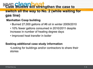 Case Studies will strengthen the case to
switch all the way to No. 2 (while waiting for
gas line)
 Manhattan Coop building
   • Burned 27,000 gallons of #6 oil in winter 2009/2010
   • 10% fewer gallons consumed in 2010/2011 despite
   increase in number of heating degree days
   • Improved heat transfer in boiler

Seeking additional case study information
   •Looking for buildings and/or contractors to share their
   stories




NYCleanHeat.org                                               P - 18
 