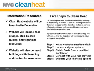 Information Resources            Five Steps to Clean Heat
                               The following five steps provide a road map for buildings
 Clean Heat website will be   to stop burning #6 fuel oil. A part of a building conversion
  launched in December         there may be opportunities to reduce fuel costs, increase
                               efficiencies, mitigate environmental impacts and lower
                               your building’s operating costs.
 Website will include case
                               Representatives from Clean Heat re available to help you
  studies, step-by-step        with any or all of the steps that will enable you to move
                               to a cleaner burning fuel
  guides, and technical
  resources                    Step 1. Know when you need to switch
                               Step 2. Understand your options
 Website will also connect    Step 3. Obtain Costs from a qualified
                                       contractor
  buildings with financing
                               Step 4. Connect with your fuel provider
  and contractor resources     Step 5. Evaluate your financing options



NYCleanHeat.org                                                                    P - 19
 